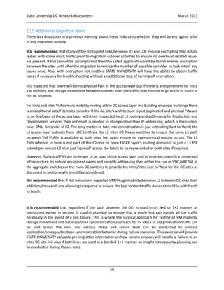 State University DC Network Assessment March 2013
_____________________________________________________________________________________
_____________________________________________________________________________________
58
10.5 Additional Migration items
There was discussion in a previous meeting about these links as to whether they will be encrypted prior
to any migration activity.
It is recommended that if any of the 10 Gigabit links between IO and LOC require encrypting that is fully
tested with some mock traffic prior to migration cutover activities to ensure no overhead related issues
are present. If this cannot be accomplished then the safest approach would be to not enable encryption
between the sites until after the migration to reduce the number of possible variables to look into if any
issues arise. Also, with encryption not enabled STATE UNIVERSITY will have the ability to obtain traffic
traces if necessary for troubleshooting without an additional step of turning off encryption.
It is expected that there will be no physical FWs at the access layer but if there is a requirement for intra
VM mobility and storage movement between subnets then the traffic may require to go north to south in
the DC location.
For intra and inter VM domain mobility routing at the DC access layer in a building or across buildings there
is an additional set of items to consider. If the Az. site’s architecture is just duplicated and physical FWs are
to be deployed at the access layer with their respected local L3 routing and addressing for Production and
Development services then not much is needed to change other than IP addressing, which is the current
case, DNS, Netscalar at IO. The only matter to take into consideration is just extending(East to West) the
L3 access layer subnets from LOC to IO via the L2 inter DC Nexus switches to ensure the same L3 path
between VM VLANs is available at both sites, but again ensure no asymmetrical routing occurs. The L3
Path referred to here is not part of the IO core or open EIGRP layer’s routing domain it is just a L3 PtP
subnet per service L2 Vlan just “spread” across the fabric to be represented at both sites if required.
However, If physical FWs are no longer to be used at the access layer and to progress towards a converged
infrastructure, to reduce equipment needs and simplify addressing then either the use of VDC/VRF SVI at
the aggregate switches or the main DC switches to provide the Intra/Inter East to West for the DC sites as
discussed in section eight should be considered.
It is recommended that if this behavior is expected VM/Image mobility between L2 between DC sites then
additional research and planning is required to ensure the East to West traffic does not meld in with North
to South.
It is recommended that regardless if the path between the DCs is used in an N+1 or 1+1 manner as
mentioned earlier in section 5, careful planning to ensure that a single link can handle all the traffic
necessary in the event of a link failure. This is where the surgical approach for testing of VM mobility,
storage movement and database/mail synchronization approach fits in. Mock or old production traffic can
be sent across the links and various stress and failure tests can be conducted to validate
application/storage/database synchronization behavior during failure scenarios. This exercise will provide
STATE UNIVERSITY valuable pre migration information on how certain services will handle a failure of an
inter DC site link plus if both links are used in a bonded 1+1 manner an insight into capacity planning can
be conducted during theses tests.
 