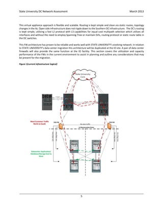 State University DC Network Assessment March 2013
_____________________________________________________________________________________
_____________________________________________________________________________________
5
This virtual appliance approach is flexible and scalable. Routing is kept simple and clean via static routes, topology
changes in the Az. Open side infrastructure does not ripple down to the Southern DC infrastructure. The DC’s routing
is kept simple, utilizing a fast L2 protocol with L3 capabilities for equal cost multipath selection which utilizes all
interfaces and without the need to employ Spanning-Tree or maintain SVIs, routing protocol or static route table in
the DC switches.
This FW architecture has proven to be reliable and works well with STATE UNIVERSITY’s evolving network. In relation
to STATE UNIVERSITY’s data center migration this architecture will be duplicated at the IO site. A pair of data center
firewalls will also provide the same function at the IO facility. This section covers the utilization and capacity
performance of the FWs in the current environment to assist in planning and outline any considerations that may
be present for the migration.
Figure 1(current infrastructure logical)
 