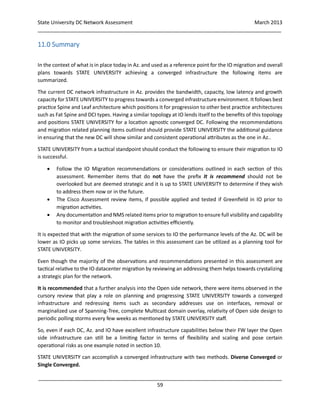 State University DC Network Assessment March 2013
_____________________________________________________________________________________
_____________________________________________________________________________________
59
11.0 Summary
In the context of what is in place today in Az. and used as a reference point for the IO migration and overall
plans towards STATE UNIVERSITY achieving a converged infrastructure the following items are
summarized.
The current DC network infrastructure in Az. provides the bandwidth, capacity, low latency and growth
capacity for STATE UNIVERSITY to progress towards a converged infrastructure environment. It follows best
practice Spine and Leaf architecture which positions it for progression to other best practice architectures
such as Fat Spine and DCI types. Having a similar topology at IO lends itself to the benefits of this topology
and positions STATE UNIVERSITY for a location agnostic converged DC. Following the recommendations
and migration related planning items outlined should provide STATE UNIVERSITY the additional guidance
in ensuring that the new DC will show similar and consistent operational attributes as the one in Az..
STATE UNIVERSITY from a tactical standpoint should conduct the following to ensure their migration to IO
is successful.
 Follow the IO Migration recommendations or considerations outlined in each section of this
assessment. Remember items that do not have the prefix It is recommend should not be
overlooked but are deemed strategic and it is up to STATE UNIVERSITY to determine if they wish
to address them now or in the future.
 The Cisco Assessment review items, if possible applied and tested if Greenfield in IO prior to
migration activities.
 Any documentation and NMS related items prior to migration to ensure full visibility and capability
to monitor and troubleshoot migration activities efficiently.
It is expected that with the migration of some services to IO the performance levels of the Az. DC will be
lower as IO picks up some services. The tables in this assessment can be utilized as a planning tool for
STATE UNIVERSITY.
Even though the majority of the observations and recommendations presented in this assessment are
tactical relative to the IO datacenter migration by reviewing an addressing them helps towards crystalizing
a strategic plan for the network.
It is recommended that a further analysis into the Open side network, there were items observed in the
cursory review that play a role on planning and progressing STATE UNIVERSITY towards a converged
infrastructure and redressing items such as secondary addresses use on interfaces, removal or
marginalized use of Spanning-Tree, complete Multicast domain overlay, relativity of Open side design to
periodic polling storms every few weeks as mentioned by STATE UNIVERSITY staff.
So, even if each DC, Az. and IO have excellent infrastructure capabilities below their FW layer the Open
side infrastructure can still be a limiting factor in terms of flexibility and scaling and pose certain
operational risks as one example noted in section 10.
STATE UNIVERSITY can accomplish a converged infrastructure with two methods. Diverse Converged or
Single Converged.
 