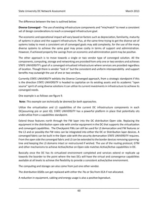 State University DC Network Assessment March 2013
_____________________________________________________________________________________
_____________________________________________________________________________________
60
The difference between the two is outlined below:
Diverse Converged – The use of existing infrastructure components and “mix/match” to meet a consistent
set of design considerations to reach a converged infrastructure goal.
The economic and operational impact will vary based on factors such as depreciation, familiarity, maturity
of systems in place and the support infrastructure. Plus, at the same time trying to get the diverse set of
systems today to meet a consistent set of converged goals may add complexity, for the use of the many
diverse systems to achieve the same goal may prove costly in terms of support and administration.
However, if achieved properly the savings from an economic and administration point may be positive.
The other approach is to move towards a single or two vendor type of converged solution. All the
components, computing, storage and networking are provided from only one or two vendors and achieves
STATE UNIVERSITY’s goal of a converged virtualized infrastructure where services are provided regardless
of location. Though there is vendor “lock in” but the consistent and uniform interoperability and support
benefits may outweigh the use of one or two vendors.
Currently STATE UNIVERSITY exhibits the Diverse Converged approach, from a strategic standpoint if this
is the direction STATE UNIVERSITY is headed to capitalize on its existing assets and its academic “open
source” spirit of using diverse solutions it can utilize its current investments in infrastructure to achieve its
converged needs.
One example is as follows see figure 9.
Note: This example can technically be deemed for both approaches.
Utilize the virtualization and L3 capabilities of the current DC infrastructure components in each
DC(assuming pre or post IO). STATE UNIVERSITY has a powerful platform in place that potentially sits
underutilize from a capabilities standpoint.
Extend those features north through the FW layer into the DC distribution Open side. Replacing the
equipment in the distribution open side with similar equipment in the DC that supports the virtualization
and converged capabilities. The Checkpoint FWs can still be used for L3 demarcation and FW features or
the L3 and or possibly the FW roles can be integrated into either the DC or Distribution layer devices. A
converged fabric can be built in the Open side with the security demarcation STATE UNIVERSITY requires.
From the open side the converged fabric and L3 can be extended to the border devices removing spanning-
tree and keeping the L3 domains intact or restructured if wished. The use of the routing protocol, GTM
and other mechanisms to achieve Active/Active on Open side matches Active/Active capabilities in DC.
Basically once the DC has its virtualized environment completed and services extend or replicate up
towards the boarder to the point where the two DCs will have the virtual and convergence capabilities
available at all levels to achieve the flexibility to provide a consistent active/active environment.
The computing and storage can also come from just one other vendor.
The distribution 6500s can get replaced with either the 7ks or 5ks from ECA if not allocated.
A reduction in equipment, cabling and energy usage is also a positive byproduct.
 