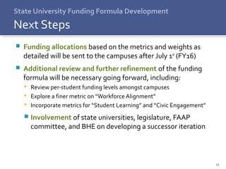 11
 Funding allocations based on the metrics and weights as
detailed will be sent to the campuses after July 1st (FY16)
 Additional review and further refinement of the funding
formula will be necessary going forward, including:
 Review per-student funding levels amongst campuses
 Explore a finer metric on “WorkforceAlignment”
 Incorporate metrics for “Student Learning” and “Civic Engagement”
 Involvement of state universities, legislature, FAAP
committee, and BHE on developing a successor iteration
State University Funding Formula Development
Next Steps
 
