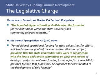 3
Massachusetts General Law, Chapter 15A, Section 15B stipulates:
 “The board of higher education shall develop the formulas
for the institutions within the state university and
community college segments…”
FY2015 General Appropriations Act (GAA) states:
 “For additional operational funding for state universities for efforts
which advance the goals of the commonwealth vision project;
provided, that the state universities shall work in conjunction
with the house and senate committees on ways and means to
develop a performance-based funding formula for fiscal year 2016;
provided further, that funds shall be expended for costs related to
the development of said formula”
State University Funding Formula Development
The Legislative Charge
 
