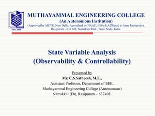 State Variable Analysis
(Observability & Controllability)
Presented by
Mr. C.S.Satheesh, M.E.,
Assistant Professor, Department of EEE,
Muthayammal Engineering College (Autonomous)
Namakkal (Dt), Rasipuram – 637408.
MUTHAYAMMAL ENGINEERING COLLEGE
(An Autonomous Institution)
(Approved by AICTE, New Delhi, Accredited by NAAC, NBA & Affiliated to Anna University),
Rasipuram - 637 408, Namakkal Dist., Tamil Nadu, India.
 