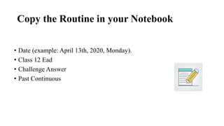 Copy the Routine in your Notebook
• Date (example: April 13th, 2020, Monday).
• Class 12 Ead
• Challenge Answer
• Past Continuous
 