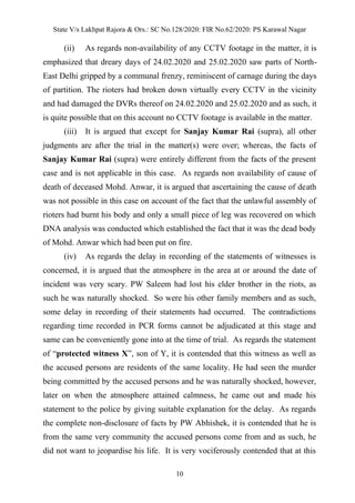 State V/s Lakhpat Rajora & Ors.: SC No.128/2020: FIR No.62/2020: PS Karawal Nagar
10
(ii) As regards non-availability of any CCTV footage in the matter, it is
emphasized that dreary days of 24.02.2020 and 25.02.2020 saw parts of North-
East Delhi gripped by a communal frenzy, reminiscent of carnage during the days
of partition. The rioters had broken down virtually every CCTV in the vicinity
and had damaged the DVRs thereof on 24.02.2020 and 25.02.2020 and as such, it
is quite possible that on this account no CCTV footage is available in the matter.
(iii) It is argued that except for Sanjay Kumar Rai (supra), all other
judgments are after the trial in the matter(s) were over; whereas, the facts of
Sanjay Kumar Rai (supra) were entirely different from the facts of the present
case and is not applicable in this case. As regards non availability of cause of
death of deceased Mohd. Anwar, it is argued that ascertaining the cause of death
was not possible in this case on account of the fact that the unlawful assembly of
rioters had burnt his body and only a small piece of leg was recovered on which
DNA analysis was conducted which established the fact that it was the dead body
of Mohd. Anwar which had been put on fire.
(iv) As regards the delay in recording of the statements of witnesses is
concerned, it is argued that the atmosphere in the area at or around the date of
incident was very scary. PW Saleem had lost his elder brother in the riots, as
such he was naturally shocked. So were his other family members and as such,
some delay in recording of their statements had occurred. The contradictions
regarding time recorded in PCR forms cannot be adjudicated at this stage and
same can be conveniently gone into at the time of trial. As regards the statement
of “protected witness X”, son of Y, it is contended that this witness as well as
the accused persons are residents of the same locality. He had seen the murder
being committed by the accused persons and he was naturally shocked, however,
later on when the atmosphere attained calmness, he came out and made his
statement to the police by giving suitable explanation for the delay. As regards
the complete non-disclosure of facts by PW Abhishek, it is contended that he is
from the same very community the accused persons come from and as such, he
did not want to jeopardise his life. It is very vociferously contended that at this
 