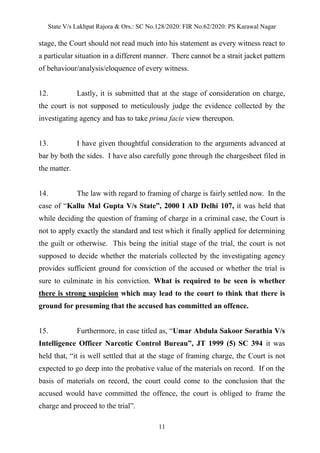 State V/s Lakhpat Rajora & Ors.: SC No.128/2020: FIR No.62/2020: PS Karawal Nagar
11
stage, the Court should not read much into his statement as every witness react to
a particular situation in a different manner. There cannot be a strait jacket pattern
of behaviour/analysis/eloquence of every witness.
12. Lastly, it is submitted that at the stage of consideration on charge,
the court is not supposed to meticulously judge the evidence collected by the
investigating agency and has to take prima facie view thereupon.
13. I have given thoughtful consideration to the arguments advanced at
bar by both the sides. I have also carefully gone through the chargesheet filed in
the matter.
14. The law with regard to framing of charge is fairly settled now. In the
case of “Kallu Mal Gupta V/s State”, 2000 I AD Delhi 107, it was held that
while deciding the question of framing of charge in a criminal case, the Court is
not to apply exactly the standard and test which it finally applied for determining
the guilt or otherwise. This being the initial stage of the trial, the court is not
supposed to decide whether the materials collected by the investigating agency
provides sufficient ground for conviction of the accused or whether the trial is
sure to culminate in his conviction. What is required to be seen is whether
there is strong suspicion which may lead to the court to think that there is
ground for presuming that the accused has committed an offence.
15. Furthermore, in case titled as, “Umar Abdula Sakoor Sorathia V/s
Intelligence Officer Narcotic Control Bureau”, JT 1999 (5) SC 394 it was
held that, “it is well settled that at the stage of framing charge, the Court is not
expected to go deep into the probative value of the materials on record. If on the
basis of materials on record, the court could come to the conclusion that the
accused would have committed the offence, the court is obliged to frame the
charge and proceed to the trial”.
 