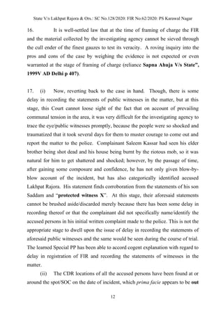 State V/s Lakhpat Rajora & Ors.: SC No.128/2020: FIR No.62/2020: PS Karawal Nagar
12
16. It is well-settled law that at the time of framing of charge the FIR
and the material collected by the investigating agency cannot be sieved through
the cull ender of the finest gauzes to test its veracity. A roving inquiry into the
pros and cons of the case by weighing the evidence is not expected or even
warranted at the stage of framing of charge (reliance Sapna Ahuja V/s State”,
1999V AD Delhi p 407).
17. (i) Now, reverting back to the case in hand. Though, there is some
delay in recording the statements of public witnesses in the matter, but at this
stage, this Court cannot loose sight of the fact that on account of prevailing
communal tension in the area, it was very difficult for the investigating agency to
trace the eye/public witnesses promptly, because the people were so shocked and
traumatized that it took several days for them to muster courage to come out and
report the matter to the police. Complainant Saleem Kassar had seen his elder
brother being shot dead and his house being burnt by the riotous mob, so it was
natural for him to get shattered and shocked; however, by the passage of time,
after gaining some composure and confidence, he has not only given blow-by-
blow account of the incident, but has also categorically identified accused
Lakhpat Rajora. His statement finds corroboration from the statements of his son
Saddam and “protected witness X”. At this stage, their aforesaid statements
cannot be brushed aside/discarded merely because there has been some delay in
recording thereof or that the complainant did not specifically name/identify the
accused persons in his initial written complaint made to the police. This is not the
appropriate stage to dwell upon the issue of delay in recording the statements of
aforesaid public witnesses and the same would be seen during the course of trial.
The learned Special PP has been able to accord cogent explanation with regard to
delay in registration of FIR and recording the statements of witnesses in the
matter.
(ii) The CDR locations of all the accused persons have been found at or
around the spot/SOC on the date of incident, which prima facie appears to be out
 