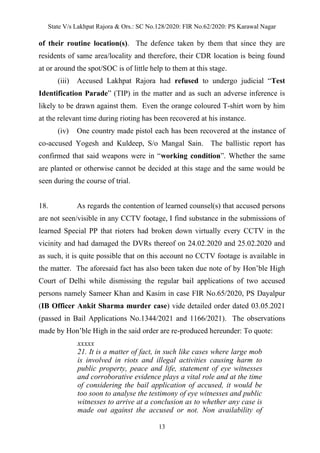 State V/s Lakhpat Rajora & Ors.: SC No.128/2020: FIR No.62/2020: PS Karawal Nagar
13
of their routine location(s). The defence taken by them that since they are
residents of same area/locality and therefore, their CDR location is being found
at or around the spot/SOC is of little help to them at this stage.
(iii) Accused Lakhpat Rajora had refused to undergo judicial “Test
Identification Parade” (TIP) in the matter and as such an adverse inference is
likely to be drawn against them. Even the orange coloured T-shirt worn by him
at the relevant time during rioting has been recovered at his instance.
(iv) One country made pistol each has been recovered at the instance of
co-accused Yogesh and Kuldeep, S/o Mangal Sain. The ballistic report has
confirmed that said weapons were in “working condition”. Whether the same
are planted or otherwise cannot be decided at this stage and the same would be
seen during the course of trial.
18. As regards the contention of learned counsel(s) that accused persons
are not seen/visible in any CCTV footage, I find substance in the submissions of
learned Special PP that rioters had broken down virtually every CCTV in the
vicinity and had damaged the DVRs thereof on 24.02.2020 and 25.02.2020 and
as such, it is quite possible that on this account no CCTV footage is available in
the matter. The aforesaid fact has also been taken due note of by Hon’ble High
Court of Delhi while dismissing the regular bail applications of two accused
persons namely Sameer Khan and Kasim in case FIR No.65/2020, PS Dayalpur
(IB Officer Ankit Sharma murder case) vide detailed order dated 03.05.2021
(passed in Bail Applications No.1344/2021 and 1166/2021). The observations
made by Hon’ble High in the said order are re-produced hereunder: To quote:
xxxxx
21. It is a matter of fact, in such like cases where large mob
is involved in riots and illegal activities causing harm to
public property, peace and life, statement of eye witnesses
and corroborative evidence plays a vital role and at the time
of considering the bail application of accused, it would be
too soon to analyse the testimony of eye witnesses and public
witnesses to arrive at a conclusion as to whether any case is
made out against the accused or not. Non availability of
 