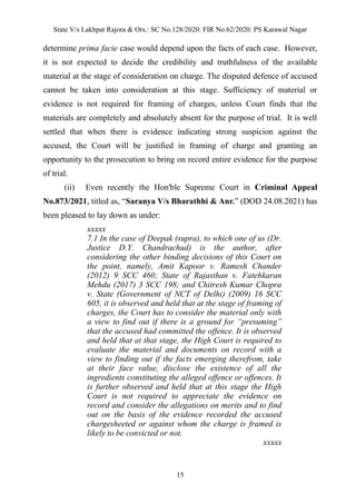 State V/s Lakhpat Rajora & Ors.: SC No.128/2020: FIR No.62/2020: PS Karawal Nagar
15
determine prima facie case would depend upon the facts of each case. However,
it is not expected to decide the credibility and truthfulness of the available
material at the stage of consideration on charge. The disputed defence of accused
cannot be taken into consideration at this stage. Sufficiency of material or
evidence is not required for framing of charges, unless Court finds that the
materials are completely and absolutely absent for the purpose of trial. It is well
settled that when there is evidence indicating strong suspicion against the
accused, the Court will be justified in framing of charge and granting an
opportunity to the prosecution to bring on record entire evidence for the purpose
of trial.
(ii) Even recently the Hon'ble Supreme Court in Criminal Appeal
No.873/2021, titled as, “Saranya V/s Bharathhi & Anr.” (DOD 24.08.2021) has
been pleased to lay down as under:
xxxxx
7.1 In the case of Deepak (supra), to which one of us (Dr.
Justice D.Y. Chandrachud) is the author, after
considering the other binding decisions of this Court on
the point, namely, Amit Kapoor v. Ramesh Chander
(2012) 9 SCC 460; State of Rajasthan v. Fatehkaran
Mehdu (2017) 3 SCC 198; and Chitresh Kumar Chopra
v. State (Government of NCT of Delhi) (2009) 16 SCC
605, it is observed and held that at the stage of framing of
charges, the Court has to consider the material only with
a view to find out if there is a ground for “presuming”
that the accused had committed the offence. It is observed
and held that at that stage, the High Court is required to
evaluate the material and documents on record with a
view to finding out if the facts emerging therefrom, take
at their face value, disclose the existence of all the
ingredients constituting the alleged offence or offences. It
is further observed and held that at this stage the High
Court is not required to appreciate the evidence on
record and consider the allegations on merits and to find
out on the basis of the evidence recorded the accused
chargesheeted or against whom the charge is framed is
likely to be convicted or not.
xxxxx
 
