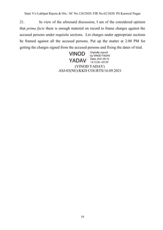 State V/s Lakhpat Rajora & Ors.: SC No.128/2020: FIR No.62/2020: PS Karawal Nagar
16
21. In view of the aforesaid discussion, I am of the considered opinion
that prima facie there is enough material on record to frame charges against the
accused persons under requisite sections. Let charges under appropriate sections
be framed against all the accused persons. Put up the matter at 2.00 PM for
getting the charges signed from the accused persons and fixing the dates of trial.
(VINOD YADAV)
ASJ-03(NE)/KKD COURTS/16.09.2021
VINOD
YADAV
Digitally signed
by VINOD YADAV
Date: 2021.09.16
14:13:28 +05'30'
 