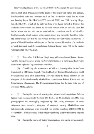 State V/s Lakhpat Rajora & Ors.: SC No.128/2020: FIR No.62/2020: PS Karawal Nagar
2
riotous mob after breaking open the doors of his house with sarias and dandas,
had looted the same and thereafter set it on fire. He further stated that his Nano
car bearing Regn. No.DL4CAN/6537 (model 2012) and TSR bearing Regn.
No.DL1RL/9401, which at the relevant time were lying parked in front of his
aforesaid house were also burnt by the said riotous mob on the said date. He
further stated that the said riotous mob had also committed murder of his elder
brother namely Mohd. Anwar with gunshot injury and thereafter burnt his body.
He further stated that that the said riotous mob had also untied and taken away 17
goats of his said brother and also put on fire his household articles. On the basis
of said statement made by complainant Saleem Kassar, case FIR in the matter
was registered on 27.02.2020.
3. (i) Thereafter, ASI Rakam Singh alongwith complainant Saleem Kassar
went to the spot/scene of crime (SOC) where traces of a burnt dead body were
found with a piece of leg in unburnt condition.
(ii) Considering the seriousness of offence, investigation thereof was
transferred to SIT/Crime Branch. The dead body of deceased Mohd.Anwar could
be ascertained only after conducting DNA test from the blood samples of the
daughter of deceased namely Ms.Gulshan, complainant Saleem Kassar and the
blood sample of deceased. The DNA report confirmed that the dead body was of
deceased Mohd. Anwar.
4. (i) During the course of investigation, statement of complainant Saleem
Kassar was recorded under Section 161 Cr.P.C on 06.03.2020; spot/SOC was
photographed and thoroughly inspected by FSL team; statements of other
witnesses were recorded; daughter of deceased namely Ms.Gulshan was
telephonically contacted, who provided two mobile numbers (8130583922 &
8882458994) of his deceased father which were being used by him at the relevant
time.
(ii) During the course of further investigation, one public person namely
 