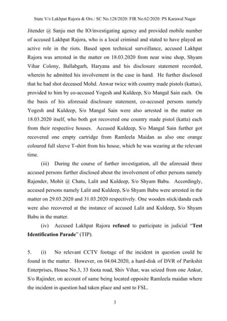 State V/s Lakhpat Rajora & Ors.: SC No.128/2020: FIR No.62/2020: PS Karawal Nagar
3
Jitender @ Sanju met the IO/investigating agency and provided mobile number
of accused Lakhpat Rajora, who is a local criminal and stated to have played an
active role in the riots. Based upon technical surveillance, accused Lakhpat
Rajora was arrested in the matter on 18.03.2020 from near wine shop, Shyam
Vihar Colony, Ballabgarh, Haryana and his disclosure statement recorded,
wherein he admitted his involvement in the case in hand. He further disclosed
that he had shot deceased Mohd. Anwar twice with country made pistols (kattas),
provided to him by co-accused Yogesh and Kuldeep, S/o Mangal Sain each. On
the basis of his aforesaid disclosure statement, co-accused persons namely
Yogesh and Kuldeep, S/o Mangal Sain were also arrested in the matter on
18.03.2020 itself, who both got recovered one country made pistol (katta) each
from their respective houses. Accused Kuldeep, S/o Mangal Sain further got
recovered one empty cartridge from Ramleela Maidan as also one orange
coloured full sleeve T-shirt from his house, which he was wearing at the relevant
time.
(iii) During the course of further investigation, all the aforesaid three
accused persons further disclosed about the involvement of other persons namely
Rajender, Mohit @ Chatu, Lalit and Kuldeep, S/o Shyam Babu. Accordingly,
accused persons namely Lalit and Kuldeep, S/o Shyam Babu were arrested in the
matter on 29.03.2020 and 31.03.2020 respectively. One wooden stick/danda each
were also recovered at the instance of accused Lalit and Kuldeep, S/o Shyam
Babu in the matter.
(iv) Accused Lakhpat Rajora refused to participate in judicial “Test
Identification Parade” (TIP).
5. (i) No relevant CCTV footage of the incident in question could be
found in the matter. However, on 04.04.2020, a hard-disk of DVR of Parikshit
Enterprises, House No.3, 33 foota road, Shiv Vihar, was seized from one Ankur,
S/o Rajinder, on account of same being located opposite Ramleela maidan where
the incident in question had taken place and sent to FSL.
 
