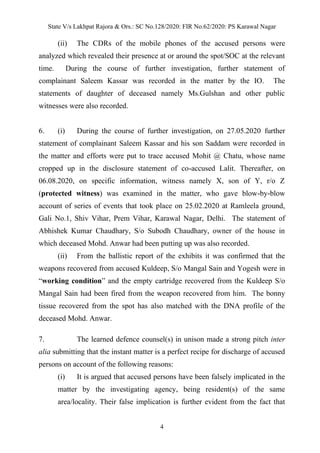 State V/s Lakhpat Rajora & Ors.: SC No.128/2020: FIR No.62/2020: PS Karawal Nagar
4
(ii) The CDRs of the mobile phones of the accused persons were
analyzed which revealed their presence at or around the spot/SOC at the relevant
time. During the course of further investigation, further statement of
complainant Saleem Kassar was recorded in the matter by the IO. The
statements of daughter of deceased namely Ms.Gulshan and other public
witnesses were also recorded.
6. (i) During the course of further investigation, on 27.05.2020 further
statement of complainant Saleem Kassar and his son Saddam were recorded in
the matter and efforts were put to trace accused Mohit @ Chatu, whose name
cropped up in the disclosure statement of co-accused Lalit. Thereafter, on
06.08.2020, on specific information, witness namely X, son of Y, r/o Z
(protected witness) was examined in the matter, who gave blow-by-blow
account of series of events that took place on 25.02.2020 at Ramleela ground,
Gali No.1, Shiv Vihar, Prem Vihar, Karawal Nagar, Delhi. The statement of
Abhishek Kumar Chaudhary, S/o Subodh Chaudhary, owner of the house in
which deceased Mohd. Anwar had been putting up was also recorded.
(ii) From the ballistic report of the exhibits it was confirmed that the
weapons recovered from accused Kuldeep, S/o Mangal Sain and Yogesh were in
“working condition” and the empty cartridge recovered from the Kuldeep S/o
Mangal Sain had been fired from the weapon recovered from him. The bonny
tissue recovered from the spot has also matched with the DNA profile of the
deceased Mohd. Anwar.
7. The learned defence counsel(s) in unison made a strong pitch inter
alia submitting that the instant matter is a perfect recipe for discharge of accused
persons on account of the following reasons:
(i) It is argued that accused persons have been falsely implicated in the
matter by the investigating agency, being resident(s) of the same
area/locality. Their false implication is further evident from the fact that
 