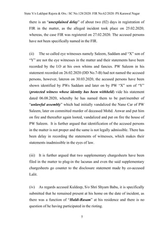 State V/s Lakhpat Rajora & Ors.: SC No.128/2020: FIR No.62/2020: PS Karawal Nagar
5
there is an “unexplained delay” of about two (02) days in registration of
FIR in the matter, as the alleged incident took place on 25.02.2020;
whereas, the case FIR was registered on 27.02.2020. The accused persons
have not been specifically named in the FIR.
(ii) The so called eye witnesses namely Saleem, Saddam and “X” son of
“Y” are not the eye witnesses in the matter and their statements have been
recorded by the I.O at his own whims and fancies. PW Saleem in his
statement recorded on 26.02.2020 (DD No.7-B) had not named the accused
persons, however, lateron on 30.03.2020, the accused persons have been
shown identified by PWs Saddam and later on by PW “X” son of “Y”
(protected witness whose identity has been withheld) vide his statement
dated 06.08.2020, whereby he has named them to be part/member of
“unlawful assembly” which had initially vandalized the Nano Car of PW
Saleem, later on committed murder of deceased Mohd. Anwar and put him
on fire and thereafter again looted, vandalized and put on fire the house of
PW Saleem. It is further argued that identification of the accused persons
in the matter is not proper and the same is not legally admissible. There has
been delay in recording the statements of witnesses, which makes their
statements inadmissible in the eyes of law.
(iii) It is further argued that two supplementary chargesheets have been
filed in the matter to plug-in the lacunas and even the said supplementary
chargesheets go counter to the disclosure statement made by co-accused
Lalit.
(iv) As regards accused Kuldeep, S/o Shri Shyam Babu, it is specifically
submitted that he remained present at his home on the date of incident, as
there was a function of “Haldi-Rasam” at his residence and there is no
question of he having participated in the rioting.
 