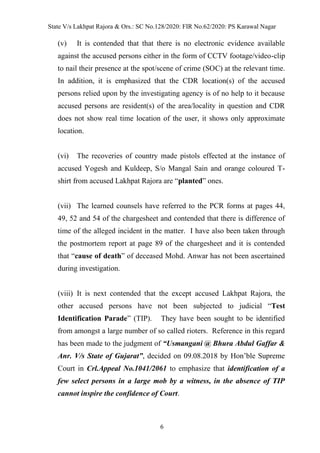 State V/s Lakhpat Rajora & Ors.: SC No.128/2020: FIR No.62/2020: PS Karawal Nagar
6
(v) It is contended that that there is no electronic evidence available
against the accused persons either in the form of CCTV footage/video-clip
to nail their presence at the spot/scene of crime (SOC) at the relevant time.
In addition, it is emphasized that the CDR location(s) of the accused
persons relied upon by the investigating agency is of no help to it because
accused persons are resident(s) of the area/locality in question and CDR
does not show real time location of the user, it shows only approximate
location.
(vi) The recoveries of country made pistols effected at the instance of
accused Yogesh and Kuldeep, S/o Mangal Sain and orange coloured T-
shirt from accused Lakhpat Rajora are “planted” ones.
(vii) The learned counsels have referred to the PCR forms at pages 44,
49, 52 and 54 of the chargesheet and contended that there is difference of
time of the alleged incident in the matter. I have also been taken through
the postmortem report at page 89 of the chargesheet and it is contended
that “cause of death” of deceased Mohd. Anwar has not been ascertained
during investigation.
(viii) It is next contended that the except accused Lakhpat Rajora, the
other accused persons have not been subjected to judicial “Test
Identification Parade” (TIP). They have been sought to be identified
from amongst a large number of so called rioters. Reference in this regard
has been made to the judgment of “Usmangani @ Bhura Abdul Gaffar &
Anr. V/s State of Gujarat”, decided on 09.08.2018 by Hon’ble Supreme
Court in Crl.Appeal No.1041/2061 to emphasize that identification of a
few select persons in a large mob by a witness, in the absence of TIP
cannot inspire the confidence of Court.
 