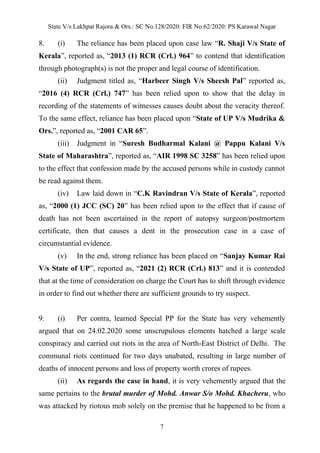 State V/s Lakhpat Rajora & Ors.: SC No.128/2020: FIR No.62/2020: PS Karawal Nagar
7
8. (i) The reliance has been placed upon case law “R. Shaji V/s State of
Kerala”, reported as, “2013 (1) RCR (Crl.) 964” to contend that identification
through photograph(s) is not the proper and legal course of identification.
(ii) Judgment titled as, “Harbeer Singh V/s Sheesh Pal” reported as,
“2016 (4) RCR (Crl.) 747” has been relied upon to show that the delay in
recording of the statements of witnesses causes doubt about the veracity thereof.
To the same effect, reliance has been placed upon “State of UP V/s Mudrika &
Ors.”, reported as, “2001 CAR 65”.
(iii) Judgment in “Suresh Budharmal Kalani @ Pappu Kalani V/s
State of Maharashtra”, reported as, “AIR 1998 SC 3258” has been relied upon
to the effect that confession made by the accused persons while in custody cannot
be read against them.
(iv) Law laid down in “C.K Ravindran V/s State of Kerala”, reported
as, “2000 (1) JCC (SC) 20” has been relied upon to the effect that if cause of
death has not been ascertained in the report of autopsy surgeon/postmortem
certificate, then that causes a dent in the prosecution case in a case of
circumstantial evidence.
(v) In the end, strong reliance has been placed on “Sanjay Kumar Rai
V/s State of UP”, reported as, “2021 (2) RCR (Crl.) 813” and it is contended
that at the time of consideration on charge the Court has to shift through evidence
in order to find out whether there are sufficient grounds to try suspect.
9. (i) Per contra, learned Special PP for the State has very vehemently
argued that on 24.02.2020 some unscrupulous elements hatched a large scale
conspiracy and carried out riots in the area of North-East District of Delhi. The
communal riots continued for two days unabated, resulting in large number of
deaths of innocent persons and loss of property worth crores of rupees.
(ii) As regards the case in hand, it is very vehemently argued that the
same pertains to the brutal murder of Mohd. Anwar S/o Mohd. Khacheru, who
was attacked by riotous mob solely on the premise that he happened to be from a
 