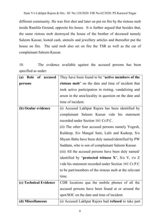 State V/s Lakhpat Rajora & Ors.: SC No.128/2020: FIR No.62/2020: PS Karawal Nagar
8
different community. He was first shot and later on put on fire by the riotous mob
inside Ramlila Ground, opposite his house. It is further argued that besides that,
the same riotous mob destroyed the house of the brother of deceased namely
Saleem Kassar, looted cash, utensils and jewellery articles and thereafter put the
house on fire. The said mob also set on fire the TSR as well as the car of
complainant Saleem Kassar.
10. The evidence available against the accused persons has been
specified as under:
(a) Role of accused
persons
They have been found to be “active members of the
riotous mob” on the date and time of incident that
took active participation in rioting, vandalizing and
arson in the area/locality in question on the date and
time of incident.
(b) Ocular evidence (i) Accused Lakhpat Rajora has been identified by
complainant Saleem Kassar vide his statement
recorded under Section 161 Cr.P.C.
(ii) The other four accused persons namely Yogesh,
Kuldeep, S/o Mangal Sain, Lalit and Kudeep, S/o
Shyam Babu have been duly named/identified by PW
Saddam, who is son of complainant Saleem Kassar.
(iii) All the accused persons have been duly named/
identified by “protected witness X”, S/o Y, r/o Z
vide his statement recorded under Section 161 Cr.P.C
to be part/members of the riotous mob at the relevant
time.
(c) Technical Evidence CDR locations qua the mobile phones of all the
accused persons have been found at or around the
spot/SOC on the date and time of incident.
(d) Miscellaneous (i) Accused Lakhpat Rajora had refused to take part
 