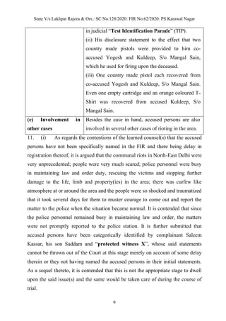 State V/s Lakhpat Rajora & Ors.: SC No.128/2020: FIR No.62/2020: PS Karawal Nagar
9
in judicial “Test Identification Parade” (TIP).
(ii) His disclosure statement to the effect that two
country made pistols were provided to him co-
accused Yogesh and Kuldeep, S/o Mangal Sain,
which he used for firing upon the deceased.
(iii) One country made pistol each recovered from
co-accused Yogesh and Kuldeep, S/o Mangal Sain.
Even one empty cartridge and an orange coloured T-
Shirt was recovered from accused Kuldeep, S/o
Mangal Sain.
(e) Involvement in
other cases
Besides the case in hand, accused persons are also
involved in several other cases of rioting in the area.
11. (i) As regards the contentions of the learned counsel(s) that the accused
persons have not been specifically named in the FIR and there being delay in
registration thereof, it is argued that the communal riots in North-East Delhi were
very unprecedented; people were very much scared; police personnel were busy
in maintaining law and order duty, rescuing the victims and stopping further
damage to the life, limb and property(ies) in the area; there was curfew like
atmosphere at or around the area and the people were so shocked and traumatized
that it took several days for them to muster courage to come out and report the
matter to the police when the situation became normal. It is contended that since
the police personnel remained busy in maintaining law and order, the matters
were not promptly reported to the police station. It is further submitted that
accused persons have been categorically identified by complainant Saleem
Kassar, his son Saddam and “protected witness X”, whose said statements
cannot be thrown out of the Court at this stage merely on account of some delay
therein or they not having named the accused persons in their initial statements.
As a sequel thereto, it is contended that this is not the appropriate stage to dwell
upon the said issue(s) and the same would be taken care of during the course of
trial.
 