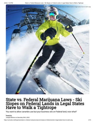 2/5/22, 7:23 PM State vs. Federal Marijuana Laws - Ski Slopes on Federal Lands in Legal States Have to Walk a Tightrope
https://cannabis.net/blog/news/state-vs.-federal-marijuana-laws-ski-slopes-on-federal-lands-in-legal-states-have-to-walk-a-tig 2/10
State vs. Federal Marijuana Laws - Ski
Slopes on Federal Lands in Legal States
Have to Walk a Tightrope
You want to allow cananbis use but your business sits on Federal land, now what?
Posted by:

Joseph Billions on Saturday Feb 5, 2022
 Edit Article (https://cannabis.net/mycannabis/c-blog-entry/update/state-vs.-federal-marijuana-laws-ski-slopes-on-federal-lands-in-legal-states-have-to-walk-a-tig)
 Article List (https://cannabis.net/mycannabis/c-blog)
 