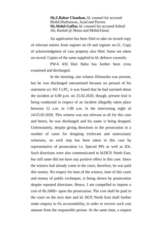 Sh.Z.Babar Chauhan, ld. counsel for accused
Mohd.Shahnawaz, Azad and Parvez.
Sh.Abdul Gaffar, ld. counsel for accused Ashraf
Ali, Rashid @ Monu and Mohd.Faisal.
An application has been filed to take on record copy
of relevant entries from register no.19 and register no.21. Copy
of acknowledgment of case property also filed. Same are taken
on record. Copies of the same supplied to ld. defence counsels.
PW-6 ASI Hari Babu has further been cross
examined and discharged.
In the morning, one witness Himanshu was present,
but he was discharged unexamined because on perusal of his
statement u/s 161 Cr.PC, it was found that he had narrated about
the incident at 6.00 p.m. on 25.02.2020, though, present trial is
being conducted in respect of an incident allegedly taken place
between 12 a.m. to 1.00 a.m. in the intervening night of
24/25.02.2020. This witness was not relevant at all for this case
and hence, he was discharged and his name is being dropped.
Unfortunately, despite giving directions to the prosecution in a
number of cases for dropping irrelevant and unnecessary
witnesses, no such step has been taken in this case by
representative of prosecution i.e. Special PPs as well as IOs.
Such directions were also communicated to ld.DCP, North East,
but still same did not have any positive effect in this case. Since
the witness had already come to the court, therefore, he was paid
diet money. No respect for time of the witness, time of this court
and money of public exchequer, is being shown by prosecution
despite repeated directions. Hence, I am compelled to impose a
cost of Rs.5000/- upon the prosecution. The cost shall be paid in
the court on the next date and ld. DCP, North East shall further
make enquiry to fix accountability, in order to recover such cost
amount from the responsible person. At the same time, a request
 