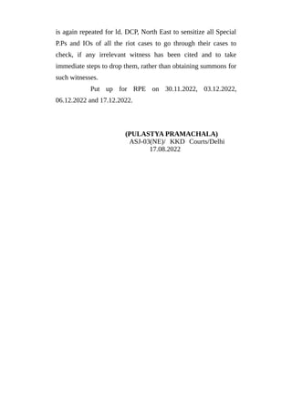 is again repeated for ld. DCP, North East to sensitize all Special
P.Ps and IOs of all the riot cases to go through their cases to
check, if any irrelevant witness has been cited and to take
immediate steps to drop them, rather than obtaining summons for
such witnesses.
Put up for RPE on 30.11.2022, 03.12.2022,
06.12.2022 and 17.12.2022.
(PULASTYA PRAMACHALA)
ASJ-03(NE)/ KKD Courts/Delhi
17.08.2022
 