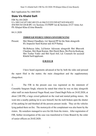 State V/s Khalid Saifi: FIR No.101/2020: PS Khajuri Khas (Crime Branch)
1
Bail Application No.1460/2020
State V/s Khalid Saifi
FIR No.101/2020
U/s 109/114/147/148/149/153-A/186/212/353/395/427/435/436/452/
454/505/34/120-B IPC r/w Sections 3/4 PDPP Act & Sections 25/27 Arms Act
PS: Khajuri Khas (Crime Branch)
04.11.2020
THROUGH WEBEX VIDEO CONFERENCING
Present: Shri Manoj Chaudhary, Ld. Special PP for the State alongwith
IO, Inspector Sunil Kumar and ACP Pankaj.
Ms.Rebecca John, Ld.Senior Advocate alongwith Shri Bhavook
Chauhan, Shri Rajat Kumar, Shri Harsh Bora, Ms.Pravita Kashyap,
Shri Tushar Yadav and Shri Syed Atif, Ld. Counsels for accused
Khalid Saifi/applicant.
O R D E R
I have heard arguments advanced at bar by both the sides and perused
the report filed in the matter, the main chargesheet and the supplementary
chargesheet.
2. The FIR in the present case was registered on the statement of
Constable Sangram Singh, wherein he stated that when he was on duty alongwith
other staff on main Karawal Nagar Road, near Chand Bagh Pulia on 24.02.2020, at
about 2.00 PM, a large crowd gathered on the road and started pelting stones. He
went into a nearby parking lot to save himself, but the mob broken open the shutter
of the parking lot and thrashed all the persons present inside. They set the vehicles
lying parked there on fire. The motorcycle of the complainant was also burnt by the
rioters. He somehow managed to save his life from the rioters. After registration of
FIR, further investigation of the case was transferred to Crime Branch by the order
of senior officers on 28.02.2020.
.
 