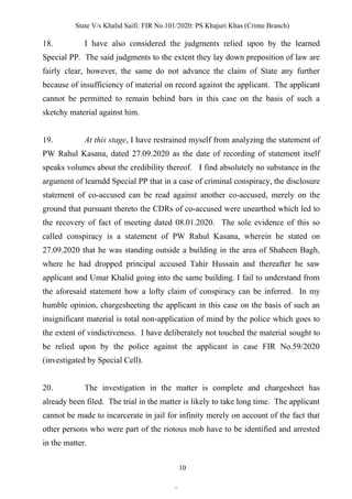 State V/s Khalid Saifi: FIR No.101/2020: PS Khajuri Khas (Crime Branch)
10
18. I have also considered the judgments relied upon by the learned
Special PP. The said judgments to the extent they lay down preposition of law are
fairly clear, however, the same do not advance the claim of State any further
because of insufficiency of material on record against the applicant. The applicant
cannot be permitted to remain behind bars in this case on the basis of such a
sketchy material against him.
19. At this stage, I have restrained myself from analyzing the statement of
PW Rahul Kasana, dated 27.09.2020 as the date of recording of statement itself
speaks volumes about the credibility thereof. I find absolutely no substance in the
argument of learndd Special PP that in a case of criminal conspiracy, the disclosure
statement of co-accused can be read against another co-accused, merely on the
ground that pursuant thereto the CDRs of co-accused were unearthed which led to
the recovery of fact of meeting dated 08.01.2020. The sole evidence of this so
called conspiracy is a statement of PW Rahul Kasana, wherein he stated on
27.09.2020 that he was standing outside a building in the area of Shaheen Bagh,
where he had dropped principal accused Tahir Hussain and thereafter he saw
applicant and Umar Khalid going into the same building. I fail to understand from
the aforesaid statement how a lofty claim of conspiracy can be inferred. In my
humble opinion, chargesheeting the applicant in this case on the basis of such an
insignificant material is total non-application of mind by the police which goes to
the extent of vindictiveness. I have deliberately not touched the material sought to
be relied upon by the police against the applicant in case FIR No.59/2020
(investigated by Special Cell).
20. The investigation in the matter is complete and chargesheet has
already been filed. The trial in the matter is likely to take long time. The applicant
cannot be made to incarcerate in jail for infinity merely on account of the fact that
other persons who were part of the riotous mob have to be identified and arrested
in the matter.
.
 