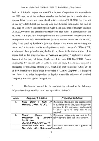 State V/s Khalid Saifi: FIR No.101/2020: PS Khajuri Khas (Crime Branch)
3
Police). It is further argued that even if for the sake of arguments it is assumed that
the CDR analysis of the applicant revealed that he had got in in touch with co-
accused Tahir Hussain and Umar Khalid in the evening of 08.01.2020, that does not
in any way establish that any meeting took place between them and at the most, it
only goes on to show that these persons were in the same area of Shaheen Bagh on
08.01.2020 without any criminal conspiracy with each other. In continuation of the
aforesaid, it is argued that the alleged contacts and connections of the applicant with
other persons such as Meeran Haider etc. (who are accused in case FIR No.59/2020,
being investigated by Special Cell) are not relevant in the present matter as they are
not accused in the matter and those allegations are subject matter of a different FIR,
which cannot be a ground to deny bail to the applicant in the instant matter. It is
argued that for the alleged offence of “criminal conspiracy”, applicant is already
facing trial by way of being falsely roped in case FIR No.59/2020 (being
investigated by Special Cell of Delhi Police) and thus, the applicant cannot be
prosecuted for the alleged offence twice, which is in total violation of Article 20 (2)
of the Constitution of India under the doctrine of “Double Jeopardy”. It is argued
that there is no other independent or legally admissible evidence of criminal
conspiracy available against the applicant.
6. The learned counsel for the applicant has referred to the following
judgments on the proposition mentioned against the citation(s):
S.No. Judgment & Citation Proposition laid down
1. Indra Dalal v State of
Haryana, (2015) 11 SCC 31
Disclosure statements are inadmissible
in evidence unless they lead to recovery
pursuant to the disclosure, and cannot
be relied upon to deny bail to an
accused.
2. Rajesh Sharma V/s
Directorate of Revenue
Intelligence,
2018 SCC OnLine Del 12372
Disclosure statements are not to be
relied upon to deny bail to an accused.
3. Geedarwa alias Faiaz alias
Md. Faiaz alias Mohammad
Disclosure statements not a ground to
deny bail.
.
 