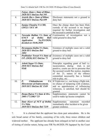 State V/s Khalid Saifi: FIR No.101/2020: PS Khajuri Khas (Crime Branch)
4
Faiyaz Alam v. State of Bihar,
2020 SCC OnLine Pat 395
4. Avnish Jha v. State of Bihar,
2020 SCC OnLine Pat 699
Disclosure statements not a ground to
deny bail.
5. Sanjay Chandra V/s CBI,
(2012) 1 SCC 40
Once the charge sheet has been filed,
custody of the accused is no longer
required for further investigation and
the accused is entitled to bail.
6. Navendu Babbar V/s State of
GNCT of Delhi; Bail
Application No.953/2020,
decided on 18.06.2020
Continuation of investigation not a
valid ground to deny bail
7. Devangana Kalita V/s State,
2020 SCC OnLine Del
1092
Existence of multiple cases not a valid
ground to deny bail.
8. Prabhakar Tewari V/s State of
UP, (2020) SCC OnLine 75
Existence of multiple cases not a valid
ground to deny bail
9. Ashok Sagar V/s State,
2018 SCC OnLine Del
9548
Principles regarding grant of bail i.e.
incarceration, during trial, is not
punitive, courts are not to presume that
the accused would flee justice, mandate
of Art. 21, nature of the offence
committed necessarily has a limited
role to play, etc.
10. P. Chidambaram V/s
Directorate of Enforcement,
2019 SCC OnLine SC 1549
If Triple-test i.e., not being a flight risk,
no chance of tampering with evidence,
and no apprehension of influencing
witnesses, is satisfied, bail should be
granted.
11. Deepa Bajwa V/s State & Ors.
2004 (77) DRJ 725
Supplementary statements cannot be
used to make up lacuna complaint.
12. State (Govt of NCT of Delhi)
V/s Nitin
2019 SCC OnLine Del 7239
Supplementary statement recorded
immediately after incident to be given
greater credence.
7. It is claimed that the applicant has clean past antecedents. He is the
sole bread earner of his family, consisting of his wife, three minor children and
widowed mother. The applicant has already been enlarged on bail in another case
of rioting of similar nature, being case FIR No.44/2020, PS Jagatpuri by the Court
.
 