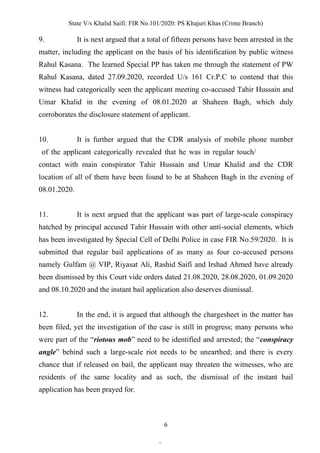 State V/s Khalid Saifi: FIR No.101/2020: PS Khajuri Khas (Crime Branch)
6
9. It is next argued that a total of fifteen persons have been arrested in the
matter, including the applicant on the basis of his identification by public witness
Rahul Kasana. The learned Special PP has taken me through the statement of PW
Rahul Kasana, dated 27.09.2020, recorded U/s 161 Cr.P.C to contend that this
witness had categorically seen the applicant meeting co-accused Tahir Hussain and
Umar Khalid in the evening of 08.01.2020 at Shaheen Bagh, which duly
corroborates the disclosure statement of applicant.
10. It is further argued that the CDR analysis of mobile phone number
of the applicant categorically revealed that he was in regular touch/
contact with main conspirator Tahir Hussain and Umar Khalid and the CDR
location of all of them have been found to be at Shaheen Bagh in the evening of
08.01.2020.
11. It is next argued that the applicant was part of large-scale conspiracy
hatched by principal accused Tahir Hussain with other anti-social elements, which
has been investigated by Special Cell of Delhi Police in case FIR No.59/2020. It is
submitted that regular bail applications of as many as four co-accused persons
namely Gulfam @ VIP, Riyasat Ali, Rashid Saifi and Irshad Ahmed have already
been dismissed by this Court vide orders dated 21.08.2020, 28.08.2020, 01.09.2020
and 08.10.2020 and the instant bail application also deserves dismissal.
12. In the end, it is argued that although the chargesheet in the matter has
been filed, yet the investigation of the case is still in progress; many persons who
were part of the “riotous mob” need to be identified and arrested; the “conspiracy
angle” behind such a large-scale riot needs to be unearthed; and there is every
chance that if released on bail, the applicant may threaten the witnesses, who are
residents of the same locality and as such, the dismissal of the instant bail
application has been prayed for.
.
 