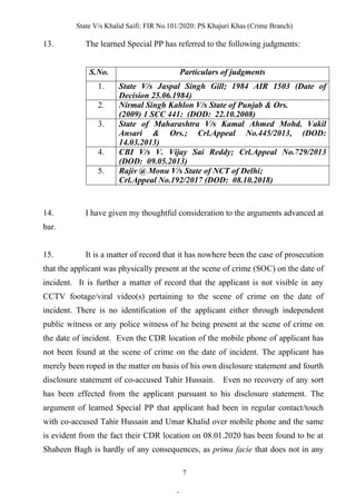 State V/s Khalid Saifi: FIR No.101/2020: PS Khajuri Khas (Crime Branch)
7
13. The learned Special PP has referred to the following judgments:
S.No. Particulars of judgments
1. State V/s Jaspal Singh Gill; 1984 AIR 1503 (Date of
Decision 25.06.1984)
2. Nirmal Singh Kahlon V/s State of Punjab & Ors.
(2009) 1 SCC 441: (DOD: 22.10.2008)
3. State of Maharashtra V/s Kamal Ahmed Mohd. Vakil
Ansari & Ors.; Crl.Appeal No.445/2013, (DOD:
14.03.2013)
4. CBI V/s V. Vijay Sai Reddy; Crl.Appeal No.729/2013
(DOD: 09.05.2013)
5. Rajiv @ Monu V/s State of NCT of Delhi;
Crl.Appeal No.192/2017 (DOD: 08.10.2018)
14. I have given my thoughtful consideration to the arguments advanced at
bar.
15. It is a matter of record that it has nowhere been the case of prosecution
that the applicant was physically present at the scene of crime (SOC) on the date of
incident. It is further a matter of record that the applicant is not visible in any
CCTV footage/viral video(s) pertaining to the scene of crime on the date of
incident. There is no identification of the applicant either through independent
public witness or any police witness of he being present at the scene of crime on
the date of incident. Even the CDR location of the mobile phone of applicant has
not been found at the scene of crime on the date of incident. The applicant has
merely been roped in the matter on basis of his own disclosure statement and fourth
disclosure statement of co-accused Tahir Hussain. Even no recovery of any sort
has been effected from the applicant pursuant to his disclosure statement. The
argument of learned Special PP that applicant had been in regular contact/touch
with co-accused Tahir Hussain and Umar Khalid over mobile phone and the same
is evident from the fact their CDR location on 08.01.2020 has been found to be at
Shaheen Bagh is hardly of any consequences, as prima facie that does not in any
.
 