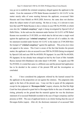 State V/s Khalid Saifi: FIR No.101/2020: PS Khajuri Khas (Crime Branch)
8
way go on to establish the criminal conspiracy alleged against the applicant in the
matter. Even the statement of PW Rahul Kasana recorded U/s 161 Cr.P.C in the
matter merely talks of some meeting between the applicant, co-accused Tahir
Hussain and Umar Khalid on 08.01.2020, however, the same does not disclose
about the subject matter of such meeting. Be that as it may, it is relevant to note
here that said PW Rahul Kasana is also a witness in case FIR No.59/2020, in which
case also the “criminal conspiracy” angle is being investigated by Special Cell of
Delhi Police. In the said case the statement under Section 161 Cr.P.C of PW Rahul
Kasana was recorded on 21.05.2020, on which date he did not utter a single word
against the applicant qua “criminal conspiracy” and now all of a sudden, he vide
his statement recorded under Section 161 Cr.P.C in the matter on 27.09.2020 blew
the trumpet of “criminal conspiracy” against the applicant. This prima facie does
not appeal to the senses. This Court is aware of the fact that besides the present
matter, the applicant is also an accused in case FIR No.59/2020 (being investigated
by Special Cell) and case FIR No.44/2020, PS Jagatpuri. In case FIR No.44/2020,
PS Jagatpuri, he has already been enlarged on bail by the Court of Shri Amitabh
Rawat, learned ASJ (Shahdara) vide order dated 11.09.2020. As regards case FIR
No.59/2020, it is noted that same is a different case and the present bail application
has to be decided in the context of the present FIR and the investigation so
concluded.
16. I have considered the judgments referred by the learned counsel for
the applicant on the proposition set out against the citations. The judgments duly
apply to the facts of the present case. I may not like to quote all the judgments
except for the judgment in “Devangna Kalita” (supra), wherein, the Hon’ble High
Court has been pleased to grant bail to Devangna Kalita in the case of murder and
rioting, primarily on the ground that the material against her was the disclosure
statement of co-accused Shahrukh recorded in the case of larger conspiracy and her
presence at SOC. The case of applicant herein is at a better footing than the case of
Devangna Kalita (supra). After all, the disclosure statement of co-accused Tahir
.
 