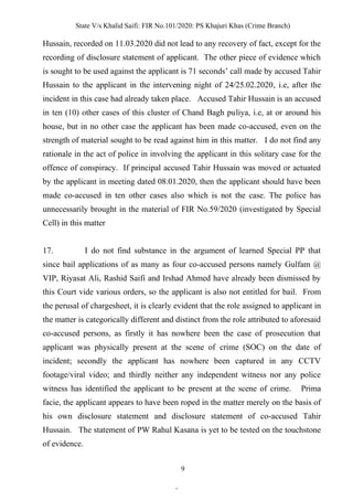 State V/s Khalid Saifi: FIR No.101/2020: PS Khajuri Khas (Crime Branch)
9
Hussain, recorded on 11.03.2020 did not lead to any recovery of fact, except for the
recording of disclosure statement of applicant. The other piece of evidence which
is sought to be used against the applicant is 71 seconds’ call made by accused Tahir
Hussain to the applicant in the intervening night of 24/25.02.2020, i.e, after the
incident in this case had already taken place. Accused Tahir Hussain is an accused
in ten (10) other cases of this cluster of Chand Bagh puliya, i.e, at or around his
house, but in no other case the applicant has been made co-accused, even on the
strength of material sought to be read against him in this matter. I do not find any
rationale in the act of police in involving the applicant in this solitary case for the
offence of conspiracy. If principal accused Tahir Hussain was moved or actuated
by the applicant in meeting dated 08.01.2020, then the applicant should have been
made co-accused in ten other cases also which is not the case. The police has
unnecessarily brought in the material of FIR No.59/2020 (investigated by Special
Cell) in this matter
17. I do not find substance in the argument of learned Special PP that
since bail applications of as many as four co-accused persons namely Gulfam @
VIP, Riyasat Ali, Rashid Saifi and Irshad Ahmed have already been dismissed by
this Court vide various orders, so the applicant is also not entitled for bail. From
the perusal of chargesheet, it is clearly evident that the role assigned to applicant in
the matter is categorically different and distinct from the role attributed to aforesaid
co-accused persons, as firstly it has nowhere been the case of prosecution that
applicant was physically present at the scene of crime (SOC) on the date of
incident; secondly the applicant has nowhere been captured in any CCTV
footage/viral video; and thirdly neither any independent witness nor any police
witness has identified the applicant to be present at the scene of crime. Prima
facie, the applicant appears to have been roped in the matter merely on the basis of
his own disclosure statement and disclosure statement of co-accused Tahir
Hussain. The statement of PW Rahul Kasana is yet to be tested on the touchstone
of evidence.
.
 