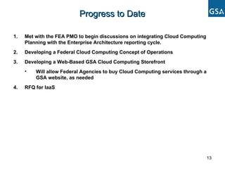 Met with the FEA PMO to begin discussions on integrating Cloud Computing Planning with the Enterprise Architecture reporting cycle. Developing a Federal Cloud Computing Concept of Operations Developing a Web-Based GSA Cloud Computing Storefront Will allow Federal Agencies to buy Cloud Computing services through a GSA website, as needed RFQ for IaaS  Progress to Date 