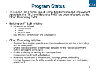 Program Status To support  the Federal Cloud Computing Direction and Deployment Approach, the ITI Line of Business PMO has been refocused as the Cloud Computing PMO Building on ITI LoB Initiative Infrastructure defined  Consensus model Metrics Key Focus Areas Key Themes: consolidation and virtualization Cloud Computing Initiative Continue the migration towards a services-based environment that is technology and vendor-agnostic  Enable rapid deployment of technology solutions for the Federal government without developing stove-pipes  Enable scalability for existing and new capabilities  Increase savings through virtualization  Potentially reduce cost of infrastructure, buildings, power, and staffing  Improve the government's ability to create a transparent, open and participatory government  