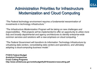 “ The Federal technology environment requires a fundamental reexamination of investments in technology infrastructure.” “ The Infrastructure Modernization Program will be taking on new challenges and responsibilities.  Pilot projects will be implemented to offer an opportunity to utilize more fully and broadly departmental and agency architectures to identify enterprise-wide common services and solutions with a new emphasis on cloud computing. “  “ The Federal Government will transform its Information Technology Infrastructure by virtualizing data centers, consolidating data centers and operations, and ultimately adopting a cloud-computing business model.” FY2010 Federal Budget Analytical Perspectives Cross Cutting Programs http://www.whitehouse.gov/omb/budget/fy2010/assets/crosscutting.pdf Administration Priorities for Infrastructure Modernization and Cloud Computing 
