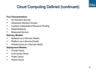 Cloud Computing Defined (continued) Five Characteristics: On Demand Service Ubiquitous Network Access Location Independent Resource Pooling Rapid Elasticity Measured Service Delivery Models Software as a Service (SaaS) Platform as a Service (PaaS) Infrastructure as a Service (IaaS) Deployment Models Private Cloud Community Cloud Public Cloud Hybrid Cloud 