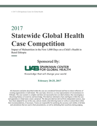 © 2017 UAB Sparkman Center for Global Health
2017
Statewide Global Health
Case Competition
Impact of Malnutrition in the First 1,000 Days on a Child’s Health in
Rural Ethiopia
Sponsored By:
All characters and plots described within the case are considered fictional and bear no direct reflection of
existing organizations or individuals. The case topic, however, is a true representation of circumstances in
Ethiopia. The case scenario is complex and does not necessarily have an ideal solution, thus encouraging a
discerning balance of creativity and knowledge. Provided are informative facts and figures within the case
and appendices to help teams create a proposal. The data provided are derived from independent sources, may
have been adapted for use in this case, and are clearly cited allowing teams to verify or contest them within
their recommendations, if necessary. Teams are responsible for justifying the accuracy and validity of all data
and calculations that are used in their presentations, as well as defending their assertions during judging.
February 20-25, 2017
 