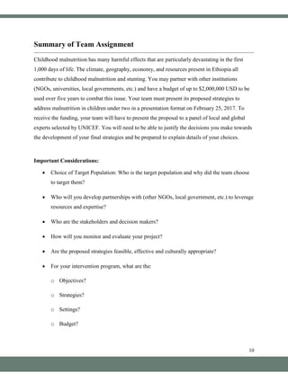 10
Summary of Team Assignment
Childhood malnutrition has many harmful effects that are particularly devastating in the first
1,000 days of life. The climate, geography, economy, and resources present in Ethiopia all
contribute to childhood malnutrition and stunting. You may partner with other institutions
(NGOs, universities, local governments, etc.) and have a budget of up to $2,000,000 USD to be
used over five years to combat this issue. Your team must present its proposed strategies to
address malnutrition in children under two in a presentation format on February 25, 2017. To
receive the funding, your team will have to present the proposal to a panel of local and global
experts selected by UNICEF. You will need to be able to justify the decisions you make towards
the development of your final strategies and be prepared to explain details of your choices.
Important Considerations:
• Choice of Target Population: Who is the target population and why did the team choose
to target them?
• Who will you develop partnerships with (other NGOs, local government, etc.) to leverage
resources and expertise?
• Who are the stakeholders and decision makers?
• How will you monitor and evaluate your project?
• Are the proposed strategies feasible, effective and culturally appropriate?
• For your intervention program, what are the:
o Objectives?
o Strategies?
o Settings?
o Budget?
 