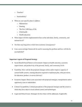 11
o Timeline?
o Sustainability?
• What are your specific plans to address:
o Malnutrition
o Stunting
o The first 1,000 days of life
o Child health
o Health education
• What impact will this implementation have at the individual, family, community, and
national level?
• Are there any long-term or short-term economic consequences?
• Can a socio-ecologic framework be used in assessing this problem and how will this be
accomplished?
Important Aspects of Proposed Strategy
• Social Benefit/Social Return on Investment: Impact on health outcomes, economic
improvement, and productivity at the personal, family, and community levels
• Feasibility: How well do the proposed strategies utilize and/or improve capacity of
current health systems, training/education required to implement plan, what provisions
for education, product, or service delivery?
• Economic Impact: Direct costs associated with proposed strategies; transportation and/or
opportunity costs to stakeholders
• Cultural Acceptability: Cultural perceptions of the proposed strategies and the extent to
which they have taken in local cultural context and technologies
• Legal and Ethical Issues: Strategies for how these will be addressed, if applicable
 