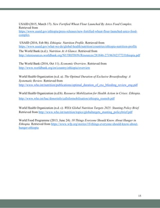 15
USAID (2015, March 17). New Fortified Wheat Flour Launched By Astco Food Complex.
Retrieved from
https://www.usaid.gov/ethiopia/press-releases/new-fortified-wheat-flour-launched-astco-food-
complex
USAID (2016, Feb 8b). Ethiopia: Nutrition Profile. Retrieved from
https://www.usaid.gov/what-we-do/global-health/nutrition/countries/ethiopia-nutrition-profile
The World Bank (n.d.). Nutrition At A Glance. Retrieved from
http://siteresources.worldbank.org/NUTRITION/Resources/281846-271963823772/Ethiopia.pdf
The World Bank (2016, Oct 11). Economic Overview. Retrieved from
http://www.worldbank.org/en/country/ethiopia/overview
World Health Organization (n.d. a). The Optimal Duration of Exclusive Breastfeeding: A
Systematic Review. Retrieved from
http://www.who.int/nutrition/publications/optimal_duration_of_exc_bfeeding_review_eng.pdf
World Health Organization (n.d.b). Resource Mobilization for Health Action in Crises: Ethiopia.
http://www.who.int/hac/donorinfo/callsformobilisation/ethiopia_resmob.pdf
World Health Organization (n.d. c). WHA Global Nutrition Targets 2025: Stunting Policy Brief.
Retrieved from http://www.who.int/nutrition/topics/globaltargets_stunting_policybrief.pdf
World Food Programme (2013, June 24). 10 Things Everyone Should Know About Hunger in
Ethiopia. Retrieved from https://www.wfp.org/stories/10-things-everyone-should-know-about-
hunger-ethiopia
 