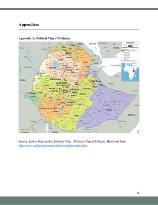 16
Appendices
Appendix A: Political Map of Ethiopia
Source: Ezilon Maps (n.d.). Ethiopia Map – Political Map of Ethiopia. Retrieved from
http://www.ezilon.com/maps/africa/ethiopia-maps.html
 