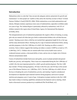 3
Introduction
Malnutrition refers to a diet that “does not provide adequate calories and protein for growth and
maintenance” or when people are “unable to fully utilize the food they eat due to illness” (United
Nations Children’s Fund [UNICEF], 2006). While malnutrition covers both undernutrition and
obesity, Ethiopia routinely experiences more cases of undernutrition, especially in children under
two years of age. The Amhara Region is particularly affected by malnutrition, with 52% of
children stunted in this region alone (United States Agency for International Development
[USAID], 2016).
The intergenerational cycle of malnutrition perpetuates the negative effects of stunting, as young
girls who are stunted will often later give birth to malnourished children who will then become
stunted. Stunting occurs when a child has not reached their appropriate height for his or her age,
and has many detrimental effects. Stunting may be a sign of maternal malnutrition before, during
and after pregnancy in the first 1,000 days of a child’s life. Stunting can affect a country’s
economy. Some evidence suggests that stunting can reduce a country’s GDP by as much as 12%
(1,000 Days, 2017). Children who are stunted suffer from serious health issues such as
weakened immune systems, a decreased ability to learn, and are also at a higher risk of chronic
illnesses and premature death.
Causes of malnutrition include food access and quality, access to proper prenatal and general
health care, poverty, and inequality. These issues are compounded during the first 1,000 days of
a child’s life, the most important period for a child’s growth and development. The first 1,000
days include: 270 days during pregnancy, 365 days in the first year, and 365 days in the second
year of life (Danone Nutricia, n.d.; 1,000 Days, 2017). The first 1,000 days of a child’s life are
the keys to breaking the cycle of malnutrition, poverty, and stunting. Cognitive and physical
development are dependent upon maternal nutrition during pregnancy and access to proper
nutrition post pregnancy up to 2 years of age. A disruption in proper nutrition in the first 1,000
days leads to delays in learning capabilities and physical development such as stunting, which
leads to decreased economic productivity in adulthood (The World Bank, n.d.).
 