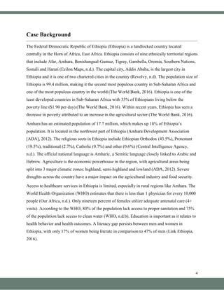 4
Case Background
The Federal Democratic Republic of Ethiopia (Ethiopia) is a landlocked country located
centrally in the Horn of Africa, East Africa. Ethiopia consists of nine ethnically territorial regions
that include Afar, Amhara, Benishangual-Gumuz, Tigray, Gambella, Oromia, Southern Nations,
Somali and Harari (Ezilon Maps, n.d.). The capital city, Addis Ababa, is the largest city in
Ethiopia and it is one of two chartered cities in the country (Revolvy, n.d). The population size of
Ethiopia is 99.4 million, making it the second most populous country in Sub-Saharan Africa and
one of the most populous country in the world (The World Bank, 2016). Ethiopia is one of the
least developed countries in Sub-Saharan Africa with 33% of Ethiopians living below the
poverty line ($1.90 per day) (The World Bank, 2016). Within recent years, Ethiopia has seen a
decrease in poverty attributed to an increase in the agricultural sector (The World Bank, 2016).
Amhara has an estimated population of 17.7 million, which makes up 18% of Ethiopia’s
population. It is located in the northwest part of Ethiopia (Amhara Development Association
[ADA], 2012). The religious sects in Ethiopia include Ethiopian Orthodox (43.5%), Protestant
(18.5%), traditional (2.7%), Catholic (0.7%) and other (0.6%) (Central Intelligence Agency,
n.d.). The official national language is Amharic, a Semitic language closely linked to Arabic and
Hebrew. Agriculture is the economic powerhouse in the region, with agricultural areas being
split into 3 major climatic zones: highland, semi-highland and lowland (ADA, 2012). Severe
droughts across the country have a major impact on the agricultural industry and food security.
Access to healthcare services in Ethiopia is limited, especially in rural regions like Amhara. The
World Health Organization (WHO) estimates that there is less than 1 physician for every 10,000
people (Our Africa, n.d.). Only nineteen percent of females utilize adequate antenatal care (4+
visits). According to the WHO, 80% of the population lack access to proper sanitation and 75%
of the population lack access to clean water (WHO, n.d.b). Education is important as it relates to
health behavior and health outcomes. A literacy gap persists between men and women in
Ethiopia, with only 17% of women being literate in comparison to 47% of men (Link Ethiopia,
2016).
 