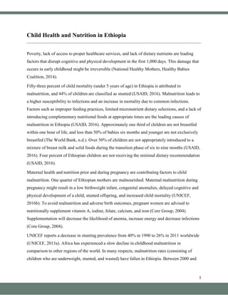 5
Child Health and Nutrition in Ethiopia
Poverty, lack of access to proper healthcare services, and lack of dietary nutrients are leading
factors that disrupt cognitive and physical development in the first 1,000 days. This damage that
occurs in early childhood might be irreversible (National Healthy Mothers, Healthy Babies
Coalition, 2014).
Fifty-three percent of child mortality (under 5 years of age) in Ethiopia is attributed to
malnutrition, and 44% of children are classified as stunted (USAID, 2016). Malnutrition leads to
a higher susceptibility to infections and an increase in mortality due to common infections.
Factors such as improper feeding practices, limited micronutrient dietary selections, and a lack of
introducing complementary nutritional foods at appropriate times are the leading causes of
malnutrition in Ethiopia (USAID, 2016). Approximately one third of children are not breastfed
within one hour of life, and less than 50% of babies six months and younger are not exclusively
breastfed (The World Bank, n.d.). Over 50% of children are not appropriately introduced to a
mixture of breast milk and solid foods during the transition phase of six to nine months (USAID,
2016). Four percent of Ethiopian children are not receiving the minimal dietary recommendation
(USAID, 2016).
Maternal health and nutrition prior and during pregnancy are contributing factors to child
malnutrition. One quarter of Ethiopian mothers are malnourished. Maternal malnutrition during
pregnancy might result in a low birthweight infant, congenital anomalies, delayed cognitive and
physical development of a child, stunted offspring, and increased child mortality (UNICEF,
2016b). To avoid malnutrition and adverse birth outcomes, pregnant women are advised to
nutritionally supplement vitamin A, iodine, folate, calcium, and iron (Core Group, 2004).
Supplementation will decrease the likelihood of anemia, increase energy and decrease infections
(Core Group, 2004).
UNICEF reports a decrease in stunting prevalence from 40% in 1990 to 26% in 2011 worldwide
(UNICEF, 2013a). Africa has experienced a slow decline in childhood malnutrition in
comparison to other regions of the world. In many respects, malnutrition rates (consisting of
children who are underweight, stunted, and wasted) have fallen in Ethiopia. Between 2000 and
 