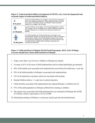 7
Figure 2. Undernourished children development (UNICEF, n.d.). Lists developmental and
economic impact of undernourished children.
Figure 3. Child nutrition in Ethiopia (World Food Programme, 2013). Lists 10 things
everyone should know about child nutrition in Ethiopia.
1. Today, more than 2 out of every 5 children in Ethiopia are stunted.
2. As many as 81% of all cases of child undernutrition and its related pathologies go untreated.
3. 44% of the health costs associated with undernutrition occur before the child turns 1 year old.
4. 28% of all child mortality in Ethiopia is associated with undernutrition.
5. 16% of all repetitions in primary school are associated with stunting
6. Stunted children achieve 1.1 years less in school education.
7. Child mortality associated with undernutrition has reduced Ethiopia’s workforce by 8%
8. 67% of the adult population in Ethiopia suffered from stunting as children.
9. The annual costs associated with child undernutrition are estimated at Ethiopian birr (ETB)
55.5 billion, which is equivalent to 16.5% of GDP.
10. Eliminating stunting in Ethiopia is a necessary step for growth and transformation.
 