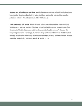 9
Appropriate infant feeding practices: A study focused on maternal and child health found that
breastfeeding duration and exclusivity had a significant relationship with healthier growing
patterns in infants 6-9 months (Kramer, 2011; WHO, n.d.a).
Food availability and access: We see different effects from undernutrition when discussing
food insecurity and food diversity. The issue of food availability appears in many forms, from
the amount of food to the amount and type of nutrients included in a person’s diet, and the
body’s response varies accordingly. A previous study conducted in Ethiopia in 2013 found that
stunting, underweight, and wasting are associated with food diversity, number of meals, and food
insecurity, respectively (Motbainor, Kumie & Worku, 2015).
 