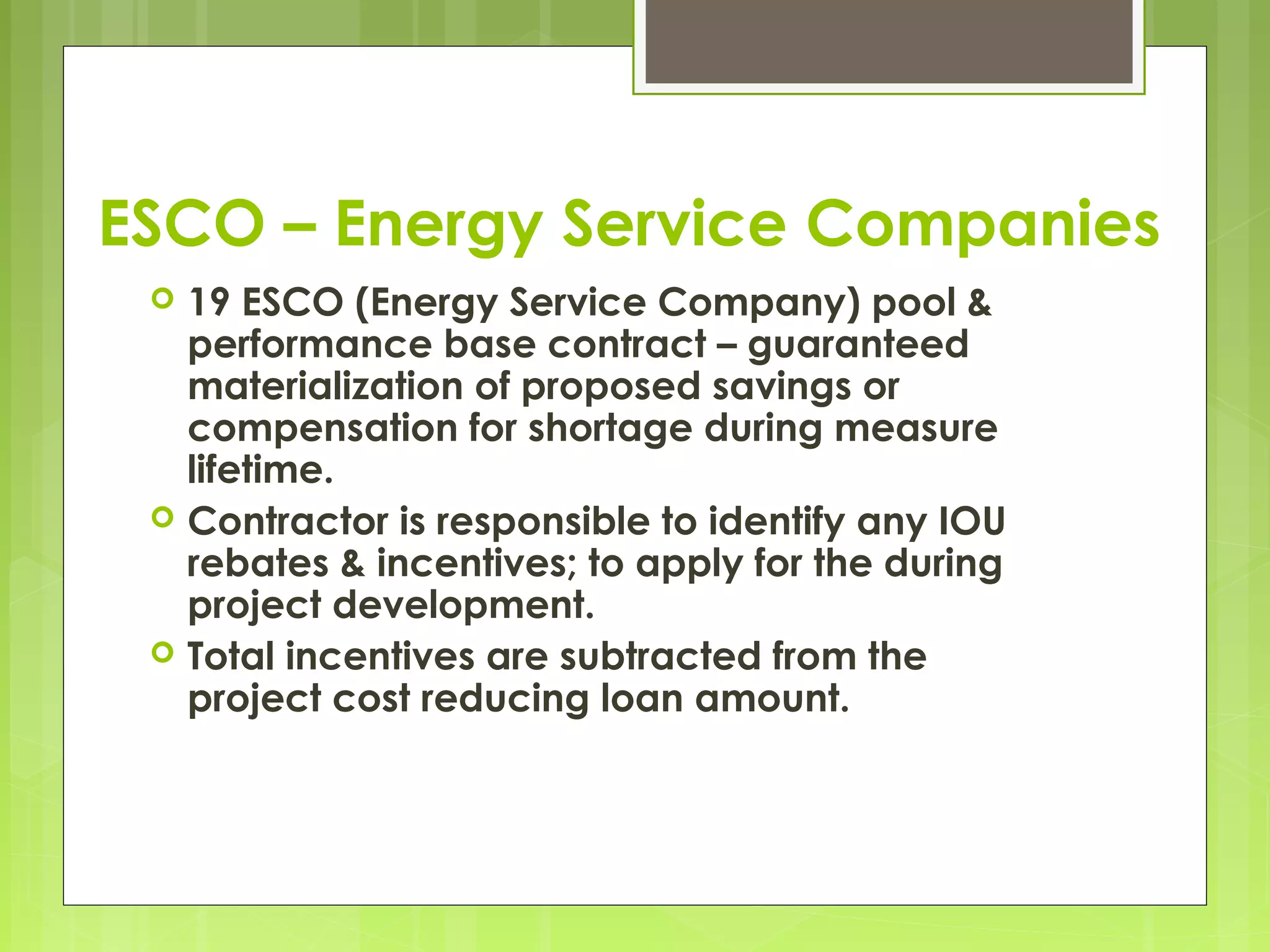 ESCO – Energy Service Companies






19 ESCO (Energy Service Company) pool &
performance base contract – guaranteed
materialization of proposed savings or
compensation for shortage during measure
lifetime.
Contractor is responsible to identify any IOU
rebates & incentives; to apply for the during
project development.
Total incentives are subtracted from the
project cost reducing loan amount.

 