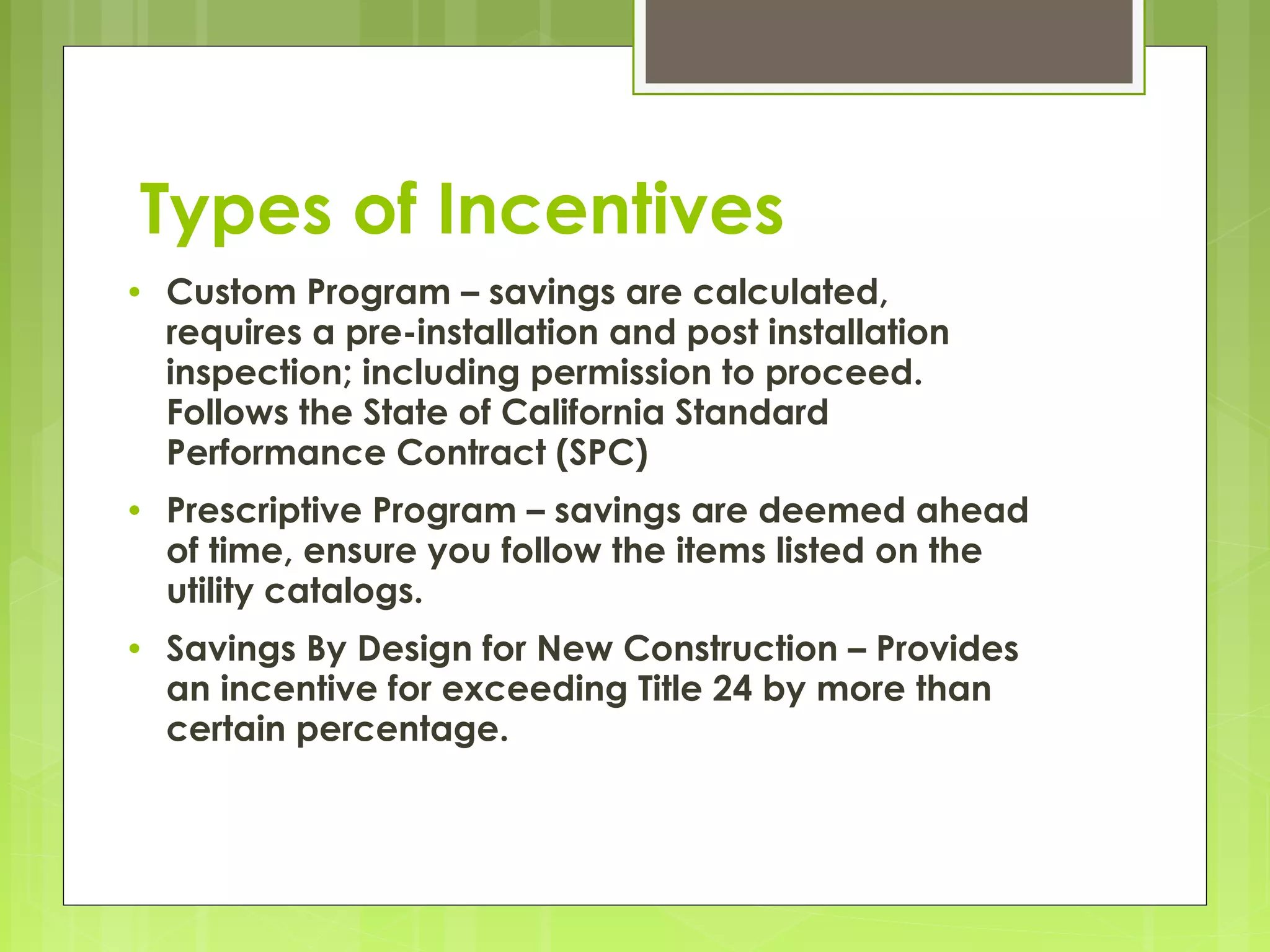 Types of Incentives
•

Custom Program – savings are calculated,
requires a pre-installation and post installation
inspection; including permission to proceed.
Follows the State of California Standard
Performance Contract (SPC)

•

Prescriptive Program – savings are deemed ahead
of time, ensure you follow the items listed on the
utility catalogs.

•

Savings By Design for New Construction – Provides
an incentive for exceeding Title 24 by more than
certain percentage.

 