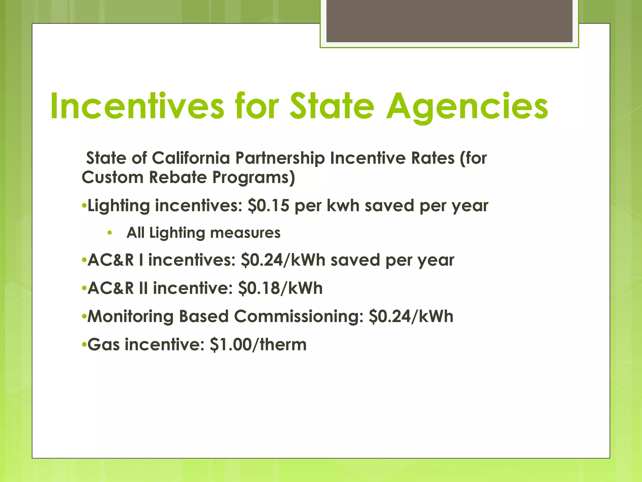 Incentives for State Agencies
 State of California Partnership Incentive Rates (for
Custom Rebate Programs)
•Lighting
•

incentives: $0.15 per kwh saved per year

All Lighting measures

•AC&R

I incentives: $0.24/kWh saved per year

•AC&R

II incentive: $0.18/kWh

•Monitoring
•Gas

 

Based Commissioning: $0.24/kWh

incentive: $1.00/therm

 